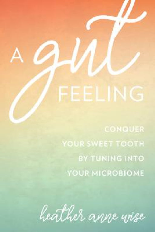 Gut Feeling: Conquer Your Sweet Tooth by Tuning Into Your Microbiome by Heather Anne Wise