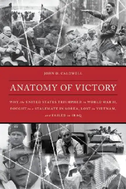 Anatomy of Victory: Why the United States Triumphed in World War II, Fought to a Stalemate in Korea, Lost in Vietnam, and Failed in Iraq by John D. Caldwell
