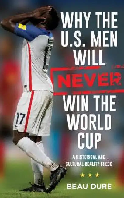 Why the U.S. Men Will Never Win the World Cup: A Historical and Cultural Reality Check by Beau Dure