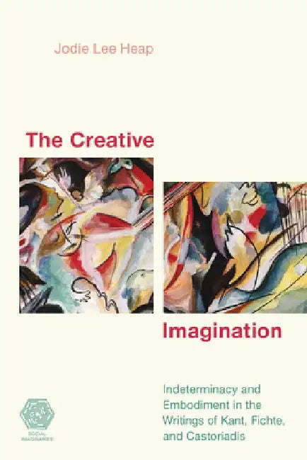 Creative Imagination: Indeterminacy and Embodiment in the Writings of Kant, Fichte, and Castoriadis by Jodie Lee Heap