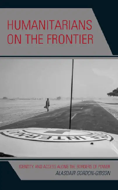 Humanitarians on the Frontier: Identity and Access Along the Borders of Power by Alasdair Gordon-Gibson