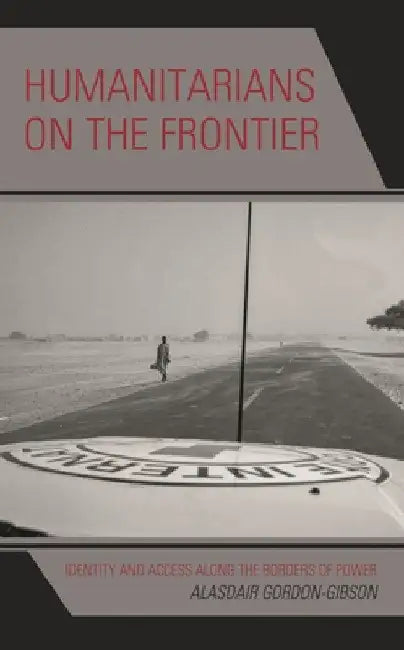 Humanitarians on the Frontier: Identity and Access Along the Borders of Power by Alasdair Gordon-Gibson