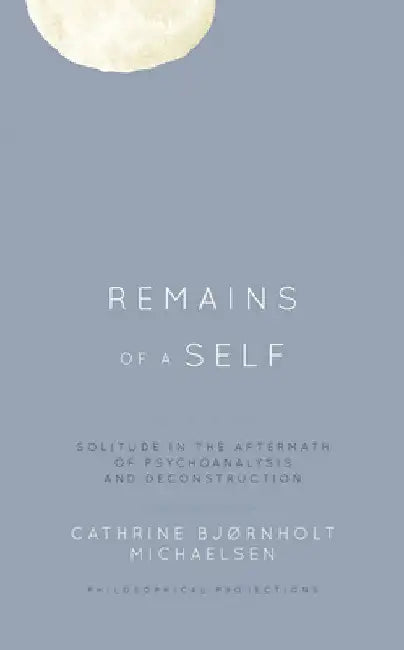 Remains of a Self: Solitude in the Aftermath of Psychoanalysis and Deconstruction by Cathrine Bjørnholt Michaelsen