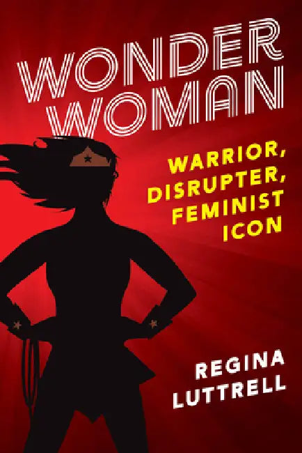 Wonder Woman: Warrior, Disrupter, Feminist Icon by Regina Luttrell, Nancy Marston Wykoff, Peggy Marston Van Cleave