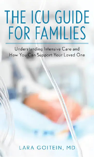ICU Guide for Families: Understanding Intensive Care and How You Can Support Your Loved One by Lara Goitein