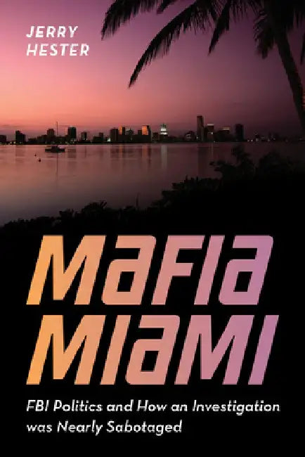 Mafia Miami: FBI Politics and How an Investigation Was Nearly Sabotaged by Jerry Hester