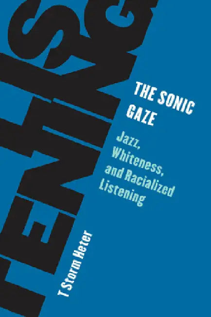 Sonic Gaze: Jazz, Whiteness, and Racialized Listening by T. Storm Heter