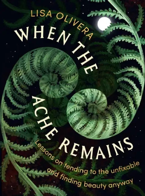 When the Ache Remains: Lessons on Tending to the Unfixable and Finding Beauty Anyway by Lisa Olivera