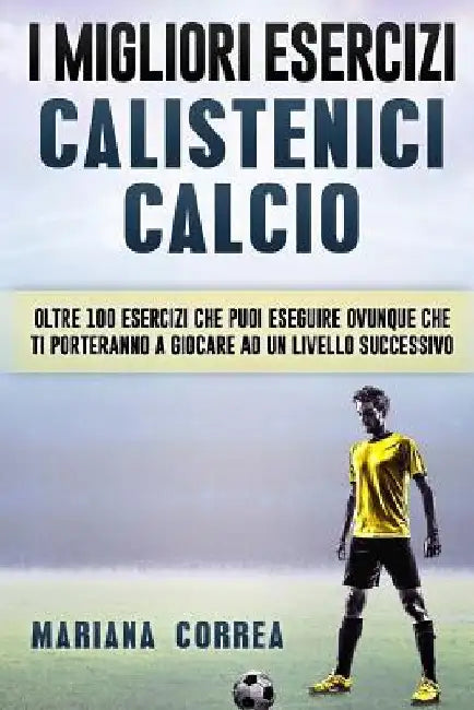 i MIGLIORI ESERCIZI CALISTENICI CALCIO: OLTRE 100 ESERCIZI CHE PUOI ESEGUIRE OVUNQUE CHE TI PORTERANNO a GIOCARE AD UN LIVELLO SUCCESSIVO by Correa, Mariana