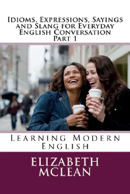 Idioms, Expressions, Sayings and Slang for Everyday English Conversation: Learning Modern English by Elizabeth Alena McLean