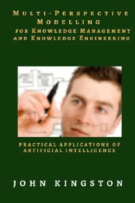 Multi-Perspective Modelling for Knowledge Management and Knowledge Engineering: Practical Applications of Artificial Intelligence by John Kingston