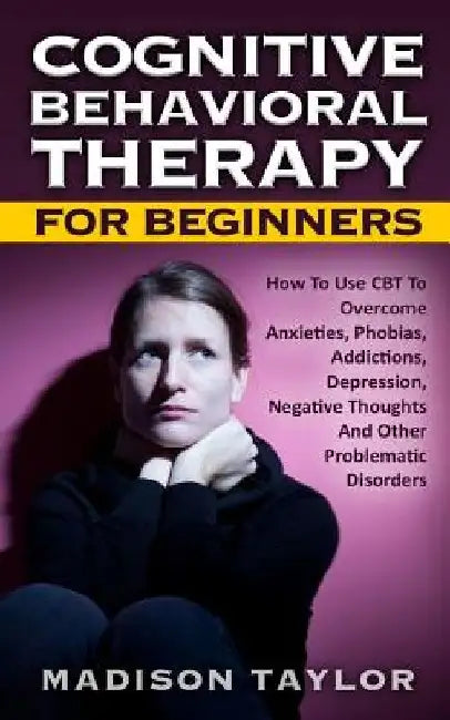 Cognitive Behavioral Therapy For Beginners: How To Use CBT To Overcome Anxieties, Phobias, Addictions, Depression, Negative Thoughts, And Other Proble by Madison Taylor