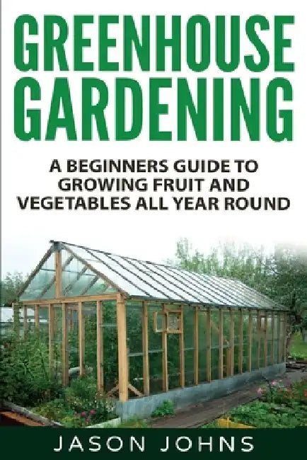 Greenhouse Gardening - A Beginners Guide To Growing Fruit and Vegetables All Year Round: Everything You Need To Know About Owning A Greenhouse by Jason Johns