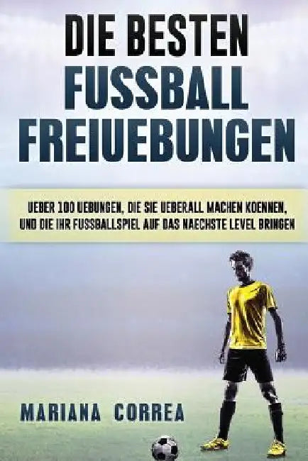 Die BESTEN FUSSBALL FREIUEBUNGEN: UEBER 100 UEBUNGEN, DIE SIE UEBERALL MACHEN KOENNEN, UND DIE IHR FUSSBALLSPIEL AUF Das NAECHSTE LEVEL BRINGEN by Correa, Mariana