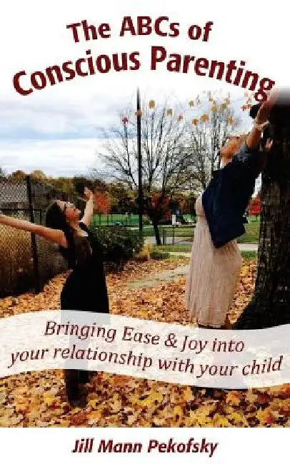 The ABCs of Conscious Parenting: Bringing Ease and Joy into Your Relationship With Your Child by Jill Mann Pekofsky