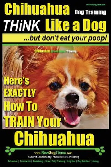 Chihuahua Dog Training - Think Like a Dog...but Don't Eat Your Poop!: Chihuahua Breed Expert Training - Here's EXACTLY How to Train Your Chihuahua by Paul Allen Pearce