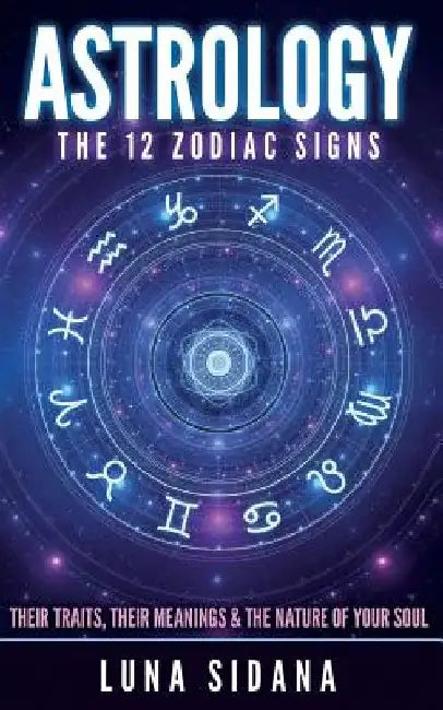 Astrology: The 12 Zodiac Signs: Their Traits, Their Meanings & the Nature of Your Soul by Luna Sidana