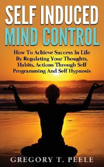 Self Induced Mind Control: How To Achieve Success In Life By Regulating Your Thoughts, Habits, Actions Through Self Programming And Self Hypnosis by Gregory T. Peele