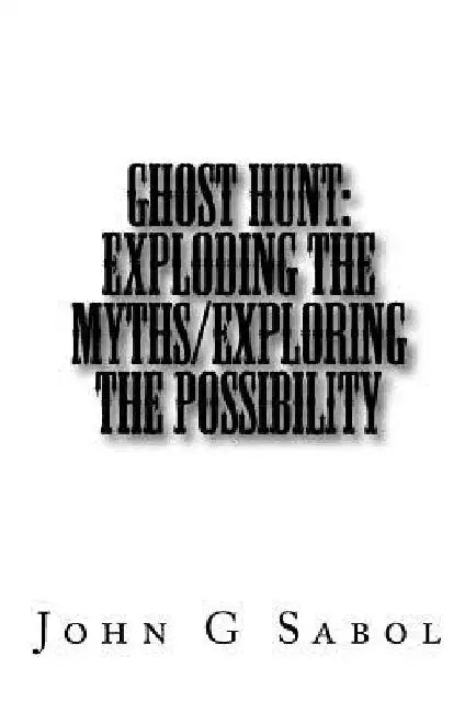 Ghost Hunt: Exploding the Myths/Exploring the Possibility by John G. Sabol