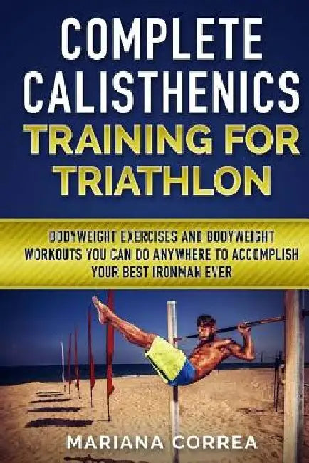COMPLETE CALISTHENICS TRAINING For TRIATHLON: BODYWEIGHT EXERCISES AND BODYWEIGHT WORKOUTS YOU CAN DO ANYWHERE To ACCOMPLISH YOUR BEST IRONMAN EVER by Mariana Correa