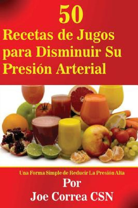 50 Recetas de Jugos para Disminuir Su Presion Arterial: Una Forma Simple de Reducir La Presion Alta by Joe Correa Csn
