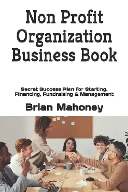 Non Profit Organization Business Book: Secret Success Plan for Starting, Financing, Fundraising & Management by Brian Mahoney