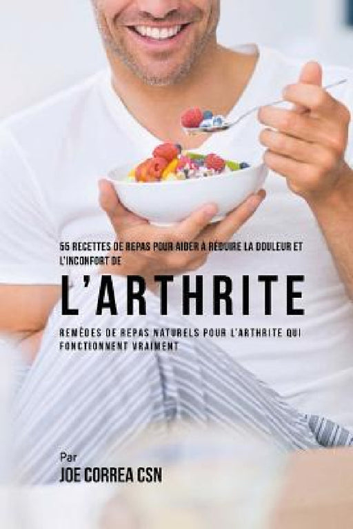 55 Recettes de Repas pour aider a reduire la Douleur et l'Inconfort de l'Arthrite: Remedes de repas naturels pour l'arthrite qui fonctionnent vraiment by Joe Correa Csn