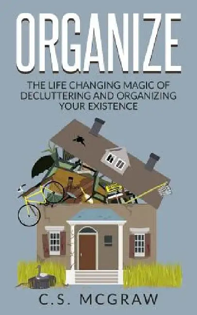 Organize: The Life Changing Magic Of Decluttering And Organizing Your Existence by C. S. McGraw
