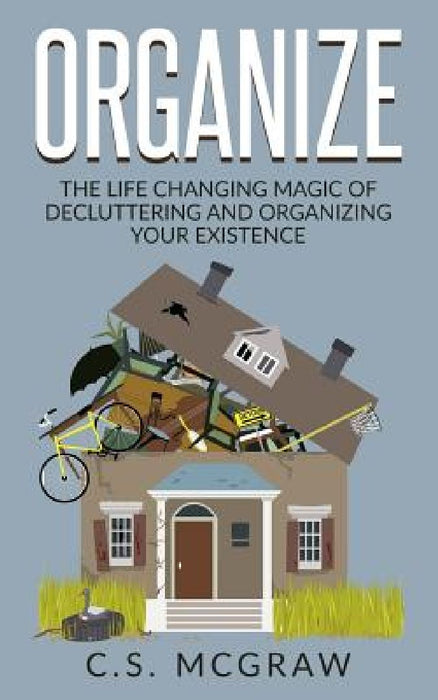 Organize: The Life Changing Magic Of Decluttering And Organizing Your Existence by C. S. McGraw
