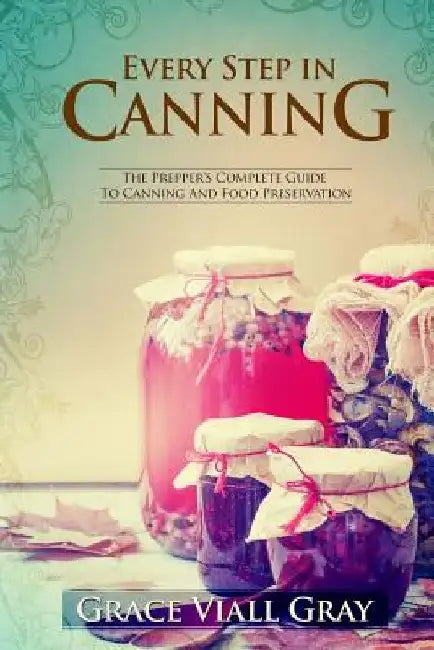 Every Step in Canning: The Complete Prepper's Guide To Canning Food Preservation by Grace Viall Gray