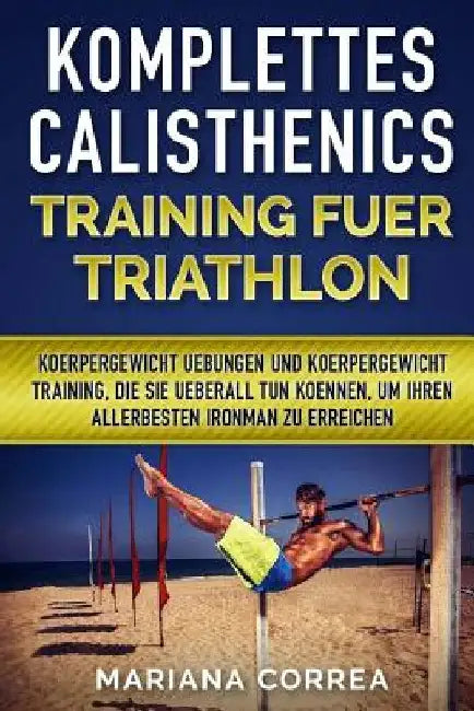 KOMPLETTES CALISTHENICS TRAINING Fuer TRIATHLON: KOERPERGEWICHT UEBUNGEN UND KOERPERGEWICHT TRAINING, DIE SIE UEBERALL TUN KOENNEN, UM IHREN ALLERBEST by Correa, Mariana