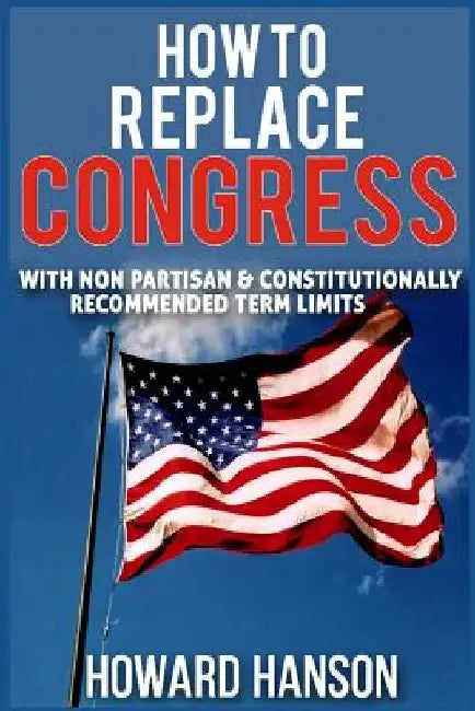How To Replace Congress I: With Non Partisan & Constitutionally Recommended Term Limit by Howard Hanson