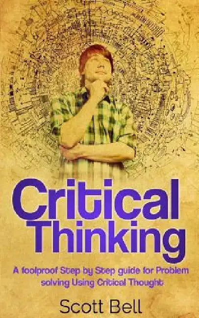 Critical Thinking: A foolproof Step by Step guide for Problem solving Using Critical Thought by Scott Bell