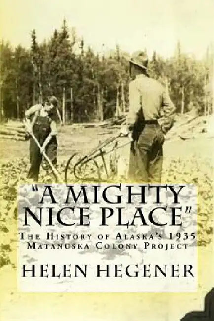 A Mighty Nice Place: The History of Alaska's 1935 Matanuska Colony Project by Helen E. Hegener