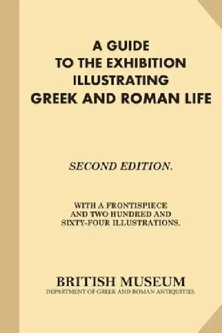 A Guide to the Exhibition Illustrating Greek and Roman Life: Second Edition. With A Frontispiece and Two Hundred and Sixty-Four Illustrations. by British Museum