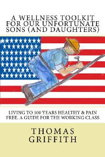 A Wellness Toolkit For Our Unfortunate Sons (and Daughters): Living To 100 Years Healthy & Pain Free. A Guide for the Working Class by Jeanne Holland Griffith