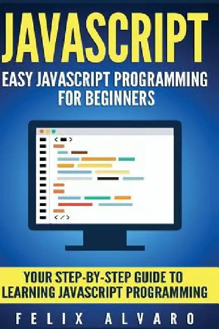 JavaScript: Easy JavaScript Programming For Beginners. Your Step-By-Step Guide to Learning JavaScript Programming by Felix Alvaro