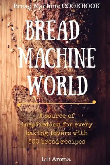 Bread Machine World: A Source Of Inspiration For Every Baking Lovers With 500 Bread Recipes by Lili Aroma