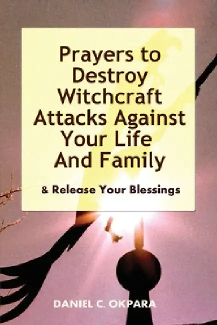 Prayers to Destroy Witchcraft Attacks Against Your Life & Family & Release Your Blessings by Daniel C. Okpara
