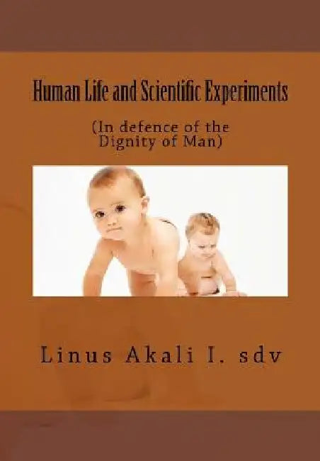 Human Life and Scientific Experiments: (In defence of the Dignity of Man) by Linus Ihebirinachi Akali Sdv