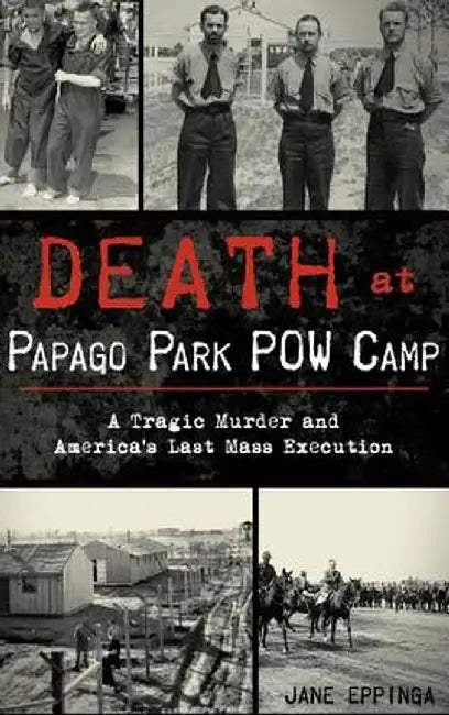 Death at Papago Park POW Camp: A Tragic Murder and America's Last Mass Execution by Jane Eppinga