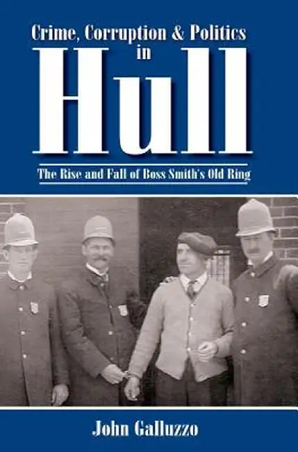 Crime, Corruption & Politics in Hull: The Rise and Fall of Boss Smith's Old Ring by John Galluzzo