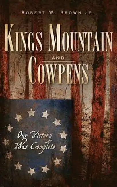 Kings Mountain and Cowpens: Our Victory Was Complete by Robert W. Brown Jr