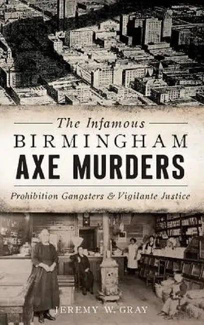 The Infamous Birmingham Axe Murders: Prohibition Gangsters and Vigilante Justice by Jeremy W. Gray