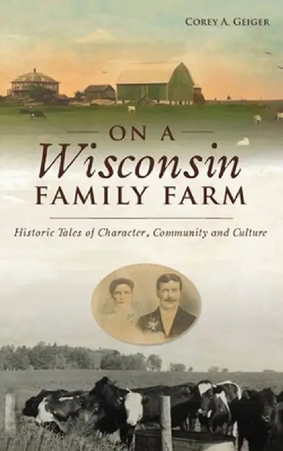 On a Wisconsin Family Farm: Historic Tales of Character, Community and Culture by Corey A. Geiger