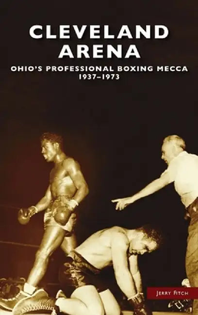 Cleveland Arena: Ohio's Professional Boxing Mecca, 1937-1973 by Jerry Fitch