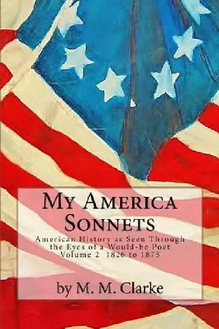 My America Sonnets: American History Seen Through the Eyes of a Would-be Poet - VOLUME TWO: 1826 to 1875 by M. M. Clarke