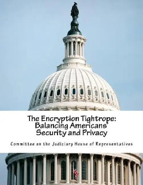 The Encryption Tightrope: Balancing Americans' Security and Privacy by Committee on the Judiciary House of Repr
