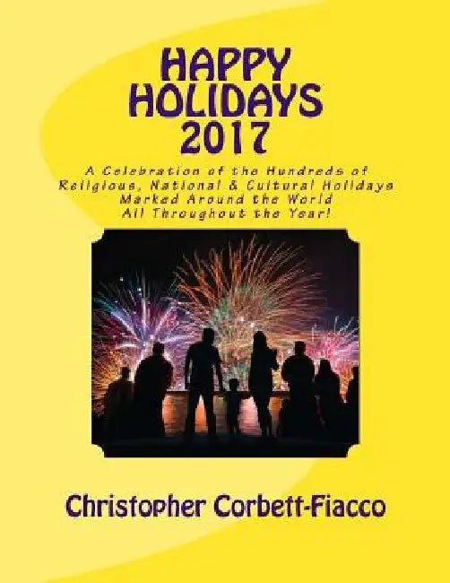 Happy Holidays 2017: A Complete Guide to and Explanation of the Hundreds of Religious, National and Cultural Holidays Celebrated All Around by Christopher Corbett-Fiacco