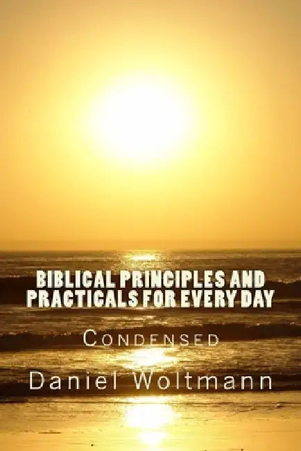 Biblical Principles and Practicals for Every Day: Condensed by Daniel Woltmann